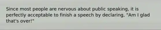 Since most people are nervous about public speaking, it is perfectly acceptable to finish a speech by declaring, "Am I glad that's over!"