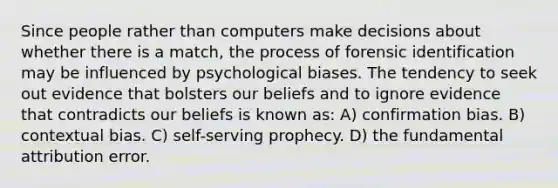 Since people rather than computers make decisions about whether there is a match, the process of forensic identification may be influenced by psychological biases. The tendency to seek out evidence that bolsters our beliefs and to ignore evidence that contradicts our beliefs is known as: A) confirmation bias. B) contextual bias. C) self-serving prophecy. D) the fundamental attribution error.