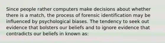 Since people rather computers make decisions about whether there is a match, the process of forensic identification may be influenced by psychological biases. The tendency to seek out evidence that bolsters our beliefs and to ignore evidence that contradicts our beliefs in known as: