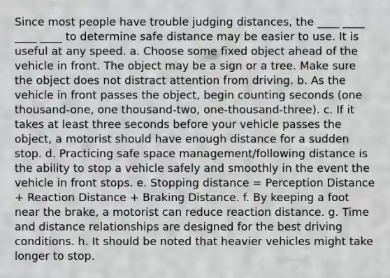 Since most people have trouble judging distances, the ____ ____ ____ ____ to determine safe distance may be easier to use. It is useful at any speed. a. Choose some fixed object ahead of the vehicle in front. The object may be a sign or a tree. Make sure the object does not distract attention from driving. b. As the vehicle in front passes the object, begin counting seconds (one thousand-one, one thousand-two, one-thousand-three). c. If it takes at least three seconds before your vehicle passes the object, a motorist should have enough distance for a sudden stop. d. Practicing safe space management/following distance is the ability to stop a vehicle safely and smoothly in the event the vehicle in front stops. e. Stopping distance = Perception Distance + Reaction Distance + Braking Distance. f. By keeping a foot near the brake, a motorist can reduce reaction distance. g. Time and distance relationships are designed for the best driving conditions. h. It should be noted that heavier vehicles might take longer to stop.