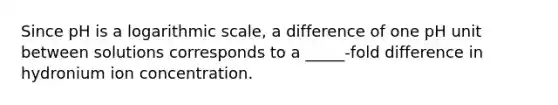 Since pH is a logarithmic scale, a difference of one pH unit between solutions corresponds to a _____-fold difference in hydronium ion concentration.