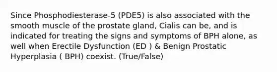 Since Phosphodiesterase-5 (PDE5) is also associated with the smooth muscle of the prostate gland, Cialis can be, and is indicated for treating the signs and symptoms of BPH alone, as well when Erectile Dysfunction (ED ) & Benign Prostatic Hyperplasia ( BPH) coexist. (True/False)