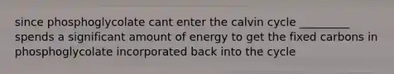 since phosphoglycolate cant enter the calvin cycle _________ spends a significant amount of energy to get the fixed carbons in phosphoglycolate incorporated back into the cycle