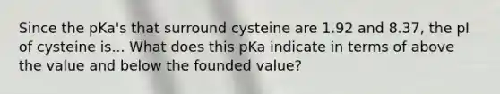 Since the pKa's that surround cysteine are 1.92 and 8.37, the pI of cysteine is... What does this pKa indicate in terms of above the value and below the founded value?