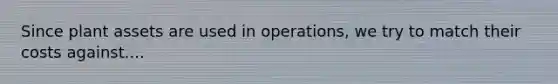 Since plant assets are used in operations, we try to match their costs against....