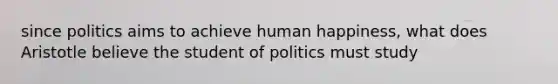 since politics aims to achieve human happiness, what does Aristotle believe the student of politics must study