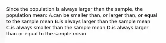 Since the population is always larger than the sample, the population mean: A.can be smaller than, or larger than, or equal to the sample mean B.is always larger than the sample mean C.is always smaller than the sample mean D.is always larger than or equal to the sample mean