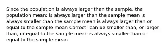 Since the population is always larger than the sample, the population mean: is always larger than the sample mean is always smaller than the sample mean is always larger than or equal to the sample mean Correct! can be smaller than, or larger than, or equal to the sample mean is always smaller than or equal to the sample mean