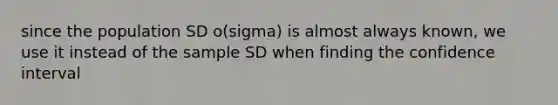 since the population SD o(sigma) is almost always known, we use it instead of the sample SD when finding the confidence interval