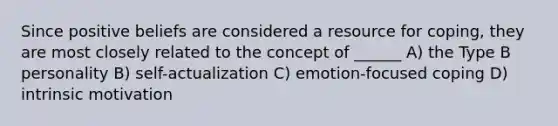 Since positive beliefs are considered a resource for coping, they are most closely related to the concept of ______ A) the Type B personality B) self-actualization C) emotion-focused coping D) intrinsic motivation