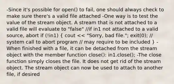 -Since it's possible for open() to fail, one should always check to make sure there's a valid file attached -One way is to test the value of the stream object. A stream that is not attached to a valid file will evaluate to "false" //if in1 not attached to a valid source, abort if (!in1) ( cout to be included ) -When finished with a file, it can be detached from the stream object with the member function close(): in1.close(); -The close function simply closes the file. It does not get rid of the stream object. The stream object can now be used to attach to another file, if desired