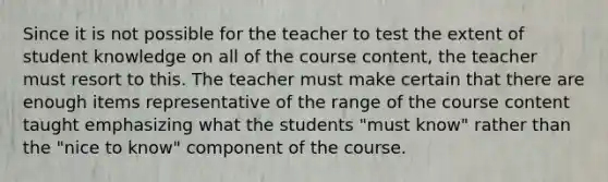 Since it is not possible for the teacher to test the extent of student knowledge on all of the course content, the teacher must resort to this. The teacher must make certain that there are enough items representative of the range of the course content taught emphasizing what the students "must know" rather than the "nice to know" component of the course.