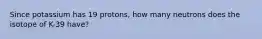 Since potassium has 19 protons, how many neutrons does the isotope of K-39 have?