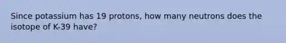 Since potassium has 19 protons, how many neutrons does the isotope of K-39 have?