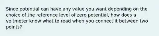 Since potential can have any value you want depending on the choice of the reference level of zero potential, how does a voltmeter know what to read when you connect it between two points?