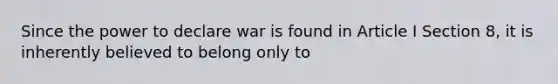 Since the power to declare war is found in Article I Section 8, it is inherently believed to belong only to