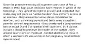 Since the precedent-setting US supreme court case of Roe v. Wade in 1973, high court decisions have resulted in which of the following? - they upheld the right to privacy and concluded that states may not place an "undue burden" on a woman's access to an abortion - they allowed for some states restrictions on abortion, such as waiting periods and (with some exception) parental consent requirements - they overturned a congressional ban on Intact D and E or "partial birth" abortions, bc it did not include a clause to preserve the health of the mother - they allowed restrictions on medicaid - funded abortions to those in which a women's life was at risk or her pregnancy resulted from rape or incest