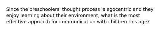 Since the preschoolers' thought process is egocentric and they enjoy learning about their environment, what is the most effective approach for communication with children this age?