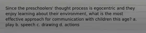 Since the preschoolers' thought process is egocentric and they enjoy learning about their environment, what is the most effective approach for communication with children this age? a. play b. speech c. drawing d. actions