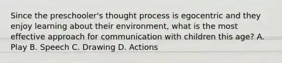 Since the preschooler's thought process is egocentric and they enjoy learning about their environment, what is the most effective approach for communication with children this age? A. Play B. Speech C. Drawing D. Actions