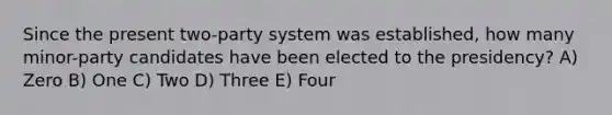 Since the present two-party system was established, how many minor-party candidates have been elected to the presidency? A) Zero B) One C) Two D) Three E) Four