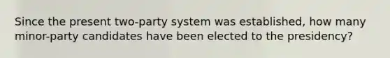 Since the present two-party system was established, how many minor-party candidates have been elected to the presidency?