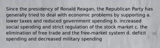 Since the presidency of Ronald Reagan, the Republican Party has generally tried to deal with economic problems by supporting a. lower taxes and reduced government spending b. increased social spending and strict regulation of the stock market c. the elimination of free trade and the free-market system d. deficit spending and decreased military spending