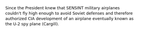 Since the President knew that SENSINT military airplanes couldn't fly high enough to avoid Soviet defenses and therefore authorized CIA development of an airplane eventually known as the U-2 spy plane (Cargill).