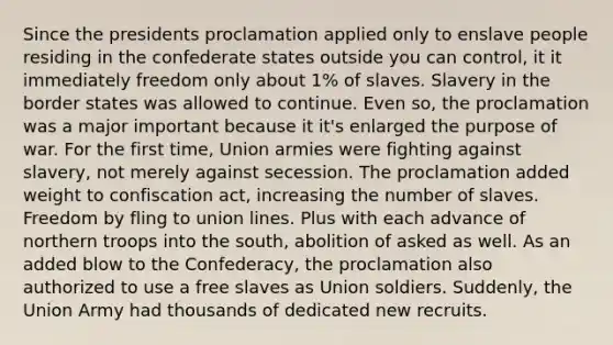 Since the presidents proclamation applied only to enslave people residing in the confederate states outside you can control, it it immediately freedom only about 1% of slaves. Slavery in the border states was allowed to continue. Even so, the proclamation was a major important because it it's enlarged the purpose of war. For the first time, Union armies were fighting against slavery, not merely against secession. The proclamation added weight to confiscation act, increasing the number of slaves. Freedom by fling to union lines. Plus with each advance of northern troops into the south, abolition of asked as well. As an added blow to the Confederacy, the proclamation also authorized to use a free slaves as Union soldiers. Suddenly, the Union Army had thousands of dedicated new recruits.