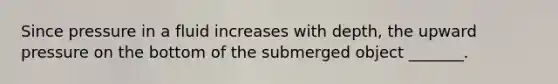 Since pressure in a fluid increases with depth, the upward pressure on the bottom of the submerged object _______.