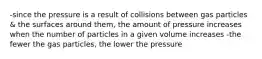 -since the pressure is a result of collisions between gas particles & the surfaces around them, the amount of pressure increases when the number of particles in a given volume increases -the fewer the gas particles, the lower the pressure