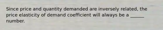 Since price and quantity demanded are inversely related, the price elasticity of demand coefficient will always be a ______ number.