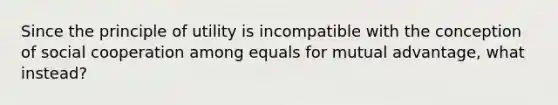 Since the principle of utility is incompatible with the conception of social cooperation among equals for mutual advantage, what instead?