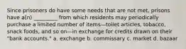 Since prisoners do have some needs that are not met, prisons have a(n) _________ from which residents may periodically purchase a limited number of items—toilet articles, tobacco, snack foods, and so on—in exchange for credits drawn on their "bank accounts." a. exchange b. commissary c. market d. bazaar