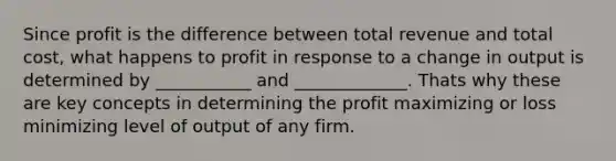 Since profit is the difference between total revenue and total cost, what happens to profit in response to a change in output is determined by ___________ and _____________. Thats why these are key concepts in determining the profit maximizing or loss minimizing level of output of any firm.