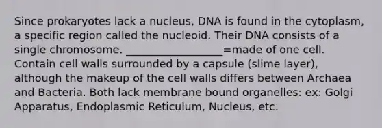 Since prokaryotes lack a nucleus, DNA is found in the cytoplasm, a specific region called the nucleoid. Their DNA consists of a single chromosome. __________________=made of one cell. Contain cell walls surrounded by a capsule (slime layer), although the makeup of the cell walls differs between Archaea and Bacteria. Both lack membrane bound organelles: ex: Golgi Apparatus, Endoplasmic Reticulum, Nucleus, etc.