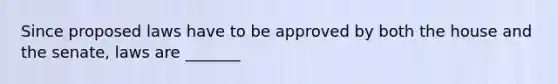 Since proposed laws have to be approved by both the house and the senate, laws are _______