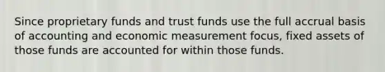 Since proprietary funds and trust funds use the full accrual basis of accounting and economic measurement focus, fixed assets of those funds are accounted for within those funds.