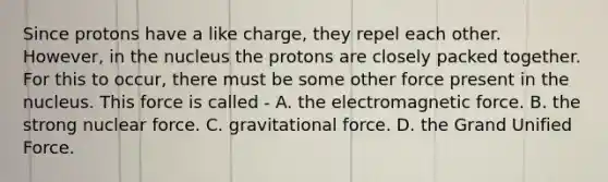 Since protons have a like charge, they repel each other. However, in the nucleus the protons are closely packed together. For this to occur, there must be some other force present in the nucleus. This force is called - A. the electromagnetic force. B. the strong nuclear force. C. gravitational force. D. the Grand Unified Force.