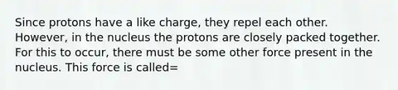 Since protons have a like charge, they repel each other. However, in the nucleus the protons are closely packed together. For this to occur, there must be some other force present in the nucleus. This force is called=