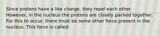 Since protons have a like charge, they repel each other. However, in the nucleus the protons are closely packed together. For this to occur, there must be some other force present in the nucleus. This force is called: