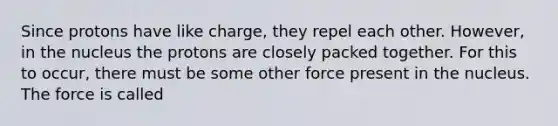 Since protons have like charge, they repel each other. However, in the nucleus the protons are closely packed together. For this to occur, there must be some other force present in the nucleus. The force is called