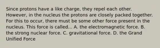 Since protons have a like charge, they repel each other. However, in the nucleus the protons are closely packed together. For this to occur, there must be some other force present in the nucleus. This force is called... A. the electromagnetic force. B. the strong nuclear force. C. gravitational force. D. the Grand Unified Force