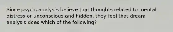 Since psychoanalysts believe that thoughts related to mental distress or unconscious and hidden, they feel that dream analysis does which of the following?