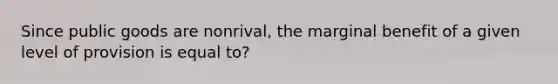 Since public goods are nonrival, the marginal benefit of a given level of provision is equal to?