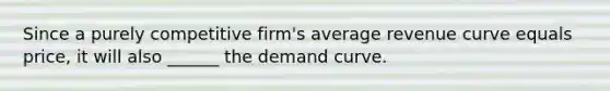 Since a purely competitive firm's average revenue curve equals price, it will also ______ the demand curve.