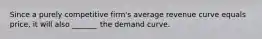 Since a purely competitive firm's average revenue curve equals price, it will also _______ the demand curve.