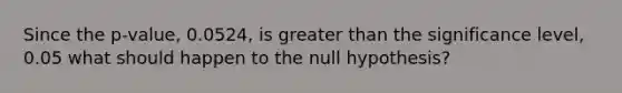 Since the p-value, 0.0524, is greater than the significance level, 0.05 what should happen to the null hypothesis?