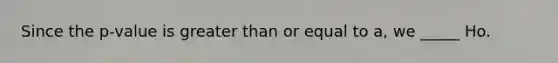 Since the p-value is greater than or equal to a, we _____ Ho.