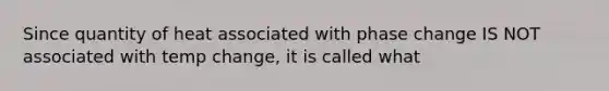 Since quantity of heat associated with phase change IS NOT associated with temp change, it is called what